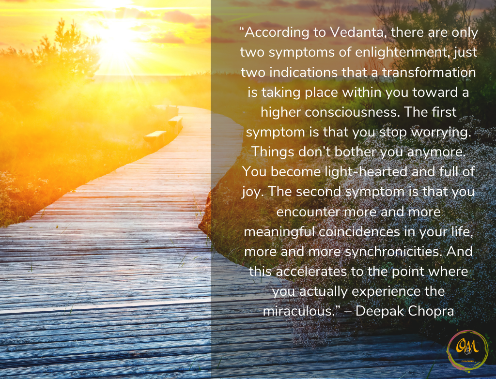 Quote
“According to Vedanta, there are only two symptoms of enlightenment, just two indications that a transformation is taking place within you toward a higher consciousness. The first symptom is that you stop worrying. Things don’t bother you anymore. You become light-hearted and full of joy. The second symptom is that you encounter more and more meaningful coincidences in your life, more and more synchronicities. And this accelerates to the point where you actually experience the miraculous.” – Deepak Chopra